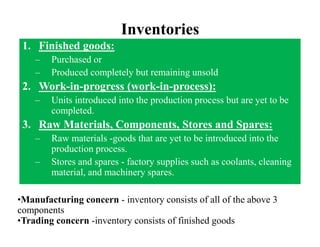 Inventories
1. Finished goods:
– Purchased or
– Produced completely but remaining unsold
2. Work-in-progress (work-in-process):
– Units introduced into the production process but are yet to be
completed.
3. Raw Materials, Components, Stores and Spares:
– Raw materials -goods that are yet to be introduced into the
production process.
– Stores and spares - factory supplies such as coolants, cleaning
material, and machinery spares.
•Manufacturing concern - inventory consists of all of the above 3
components
•Trading concern -inventory consists of finished goods
 