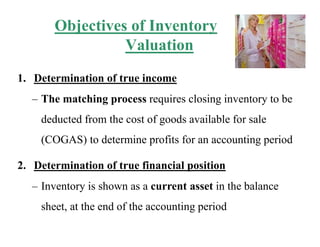 Objectives of Inventory
Valuation
1. Determination of true income
– The matching process requires closing inventory to be
deducted from the cost of goods available for sale
(COGAS) to determine profits for an accounting period
2. Determination of true financial position
– Inventory is shown as a current asset in the balance
sheet, at the end of the accounting period
 