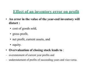 Effect of an inventory error on profit
• An error in the value of the year-end inventory will
distort :
▪ cost of goods sold,
▪ gross profit,
▪ net profit, current assets, and
▪ equity.
• Overvaluation of closing stock leads to :
– overstatement of current year profits and
– understatement of profits of succeeding years and vice-versa.
 