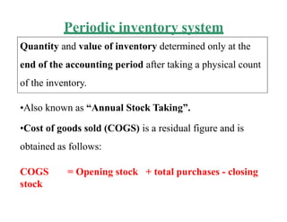 Periodic inventory system
Quantity and value of inventory determined only at the
end of the accounting period after taking a physical count
of the inventory.
•Also known as “Annual Stock Taking”.
•Cost of goods sold (COGS) is a residual figure and is
obtained as follows:
COGS = Opening stock + total purchases - closing
stock
 