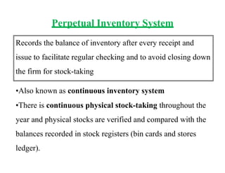 Perpetual Inventory System
Records the balance of inventory after every receipt and
issue to facilitate regular checking and to avoid closing down
the firm for stock-taking
•Also known as continuous inventory system
•There is continuous physical stock-taking throughout the
year and physical stocks are verified and compared with the
balances recorded in stock registers (bin cards and stores
ledger).
 