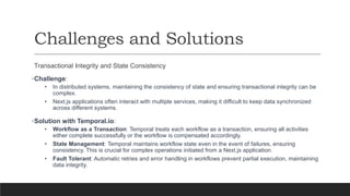 Challenges and Solutions
Transactional Integrity and State Consistency
•Challenge:
• In distributed systems, maintaining the consistency of state and ensuring transactional integrity can be
complex.
• Next.js applications often interact with multiple services, making it difficult to keep data synchronized
across different systems.
•Solution with Temporal.io:
• Workflow as a Transaction: Temporal treats each workflow as a transaction, ensuring all activities
either complete successfully or the workflow is compensated accordingly.
• State Management: Temporal maintains workflow state even in the event of failures, ensuring
consistency. This is crucial for complex operations initiated from a Next.js application.
• Fault Tolerant: Automatic retries and error handling in workflows prevent partial execution, maintaining
data integrity.
 