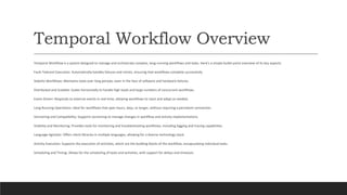 Temporal Workflow Overview
Temporal Workflow is a system designed to manage and orchestrate complex, long-running workflows and tasks. Here's a simple bullet-point overview of its key aspects:
Fault-Tolerant Execution: Automatically handles failures and retries, ensuring that workflows complete successfully.
Stateful Workflows: Maintains state over long periods, even in the face of software and hardware failures.
Distributed and Scalable: Scales horizontally to handle high loads and large numbers of concurrent workflows.
Event-Driven: Responds to external events in real-time, allowing workflows to react and adapt as needed.
Long-Running Operations: Ideal for workflows that span hours, days, or longer, without requiring a persistent connection.
Versioning and Compatibility: Supports versioning to manage changes in workflow and activity implementations.
Visibility and Monitoring: Provides tools for monitoring and troubleshooting workflows, including logging and tracing capabilities.
Language Agnostic: Offers client libraries in multiple languages, allowing for a diverse technology stack.
Activity Execution: Supports the execution of activities, which are the building blocks of the workflow, encapsulating individual tasks.
Scheduling and Timing: Allows for the scheduling of tasks and activities, with support for delays and timeouts.
 