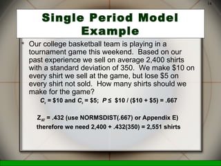 McGraw-Hill/Irwin © 2006 The McGraw-Hill Companies, Inc., All Rights Reserved.
14
Single Period Model
Example
 Our college basketball team is playing in a
tournament game this weekend. Based on our
past experience we sell on average 2,400 shirts
with a standard deviation of 350. We make $10 on
every shirt we sell at the game, but lose $5 on
every shirt not sold. How many shirts should we
make for the game?
Cu = $10 and Co = $5; P ≤ $10 / ($10 + $5) = .667
Z.667 = .432 (use NORMSDIST(.667) or Appendix E)
therefore we need 2,400 + .432(350) = 2,551 shirts
 