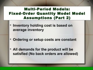 McGraw-Hill/Irwin © 2006 The McGraw-Hill Companies, Inc., All Rights Reserved.
16
Multi-Period Models:
Fixed-Order Quantity Model Model
Assumptions (Part 2)
 Inventory holding cost is based on
average inventory
 Ordering or setup costs are constant
 All demands for the product will be
satisfied (No back orders are allowed)
 
