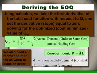 McGraw-Hill/Irwin © 2006 The McGraw-Hill Companies, Inc., All Rights Reserved.
20
Deriving the EOQ
Using calculus, we take the first derivative of
the total cost function with respect to Q, and
set the derivative (slope) equal to zero,
solving for the optimized (cost minimized)
value of Qopt
Using calculus, we take the first derivative of
the total cost function with respect to Q, and
set the derivative (slope) equal to zero,
solving for the optimized (cost minimized)
value of Qopt
Q =
2DS
H
=
2(Annual Demand)(Order or Setup Cost)
Annual Holding CostOPT
Reorder point, R = d L
_
d = average daily demand (constant)
L = Lead time (constant)
_
We also need a
reorder point to
tell us when to
place an order
We also need a
reorder point to
tell us when to
place an order
 