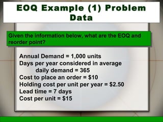 McGraw-Hill/Irwin © 2006 The McGraw-Hill Companies, Inc., All Rights Reserved.
21
EOQ Example (1) Problem
Data
Annual Demand = 1,000 units
Days per year considered in average
daily demand = 365
Cost to place an order = $10
Holding cost per unit per year = $2.50
Lead time = 7 days
Cost per unit = $15
Given the information below, what are the EOQ and
reorder point?
Given the information below, what are the EOQ and
reorder point?
 