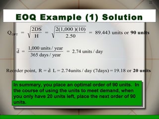 McGraw-Hill/Irwin © 2006 The McGraw-Hill Companies, Inc., All Rights Reserved.
22
EOQ Example (1) Solution
Q =
2DS
H
=
2(1,000 )(10)
2.50
= 89.443 units orOPT 90 units
d =
1,000 units / year
365 days / year
= 2.74 units / day
Reorder point, R = d L = 2.74units / day (7days) = 19.18 or
_
20 units
In summary, you place an optimal order of 90 units. In
the course of using the units to meet demand, when
you only have 20 units left, place the next order of 90
units.
In summary, you place an optimal order of 90 units. In
the course of using the units to meet demand, when
you only have 20 units left, place the next order of 90
units.
 