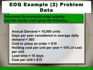 McGraw-Hill/Irwin © 2006 The McGraw-Hill Companies, Inc., All Rights Reserved.
23
EOQ Example (2) Problem
Data
Annual Demand = 10,000 units
Days per year considered in average daily
demand = 365
Cost to place an order = $10
Holding cost per unit per year = 10% of cost
per unit
Lead time = 10 days
Cost per unit = $15
Determine the economic order quantity
and the reorder point given the following…
Determine the economic order quantity
and the reorder point given the following…
 