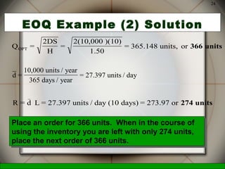 McGraw-Hill/Irwin © 2006 The McGraw-Hill Companies, Inc., All Rights Reserved.
24
EOQ Example (2) Solution
Q =
2DS
H
=
2(10,000 )(10)
1.50
= 365.148 units, orOPT 366 units
d =
10,000 units / year
365 days / year
= 27.397 units / day
R = d L = 27.397 units / day (10 days) = 273.97 or
_
274 units
Place an order for 366 units. When in the course of
using the inventory you are left with only 274 units,
place the next order of 366 units.
Place an order for 366 units. When in the course of
using the inventory you are left with only 274 units,
place the next order of 366 units.
 