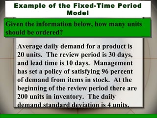 McGraw-Hill/Irwin © 2006 The McGraw-Hill Companies, Inc., All Rights Reserved.
27
Example of the Fixed-Time Period
Model
Average daily demand for a product is
20 units. The review period is 30 days,
and lead time is 10 days. Management
has set a policy of satisfying 96 percent
of demand from items in stock. At the
beginning of the review period there are
200 units in inventory. The daily
demand standard deviation is 4 units.
Given the information below, how many units
should be ordered?
Given the information below, how many units
should be ordered?
 