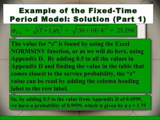 McGraw-Hill/Irwin © 2006 The McGraw-Hill Companies, Inc., All Rights Reserved.
28
Example of the Fixed-Time
Period Model: Solution (Part 1)
( )( )σ σT+L d
2 2
= (T + L) = 30 +10 4 = 25.298( )( )σ σT+L d
2 2
= (T + L) = 30 +10 4 = 25.298
The value for “z” is found by using the Excel
NORMSINV function, or as we will do here, using
Appendix D. By adding 0.5 to all the values in
Appendix D and finding the value in the table that
comes closest to the service probability, the “z”
value can be read by adding the column heading
label to the row label.
The value for “z” is found by using the Excel
NORMSINV function, or as we will do here, using
Appendix D. By adding 0.5 to all the values in
Appendix D and finding the value in the table that
comes closest to the service probability, the “z”
value can be read by adding the column heading
label to the row label.
So, by adding 0.5 to the value from Appendix D of 0.4599,
we have a probability of 0.9599, which is given by a z = 1.75
So, by adding 0.5 to the value from Appendix D of 0.4599,
we have a probability of 0.9599, which is given by a z = 1.75
 