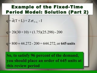 McGraw-Hill/Irwin © 2006 The McGraw-Hill Companies, Inc., All Rights Reserved.
29
Example of the Fixed-Time
Period Model: Solution (Part 2)
or644.272,=200-44.272800=q
200-298)(1.75)(25.+10)+20(30=q
I-Z+L)+(Td=q L+T
units645+
σ
So, to satisfy 96 percent of the demand,
you should place an order of 645 units at
this review period
So, to satisfy 96 percent of the demand,
you should place an order of 645 units at
this review period
 