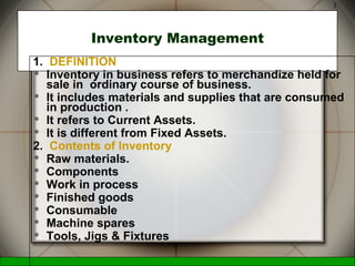 McGraw-Hill/Irwin © 2006 The McGraw-Hill Companies, Inc., All Rights Reserved.
3
Inventory Management
1. DEFINITION
 Inventory in business refers to merchandize held for
sale in ordinary course of business.
 It includes materials and supplies that are consumed
in production .
 It refers to Current Assets.
 It is different from Fixed Assets.
2. Contents of Inventory
 Raw materials.
 Components
 Work in process
 Finished goods
 Consumable
 Machine spares
 Tools, Jigs & Fixtures
 