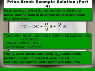 McGraw-Hill/Irwin © 2006 The McGraw-Hill Companies, Inc., All Rights Reserved.
34
Price-Break Example Solution (Part
4)
iC
2
Q
+S
Q
D
+DC=TC
Next, we plug the true Qopt values into the total cost
annual cost function to determine the total cost under
each price-break
Next, we plug the true Qopt values into the total cost
annual cost function to determine the total cost under
each price-break
TC(0-2499)=(10000*1.20)+(10000/1826)*4+(1826/2)(0.02*1.20)
= $12,043.82
TC(2500-3999)= $10,041
TC(4000&more)= $9,949.20
TC(0-2499)=(10000*1.20)+(10000/1826)*4+(1826/2)(0.02*1.20)
= $12,043.82
TC(2500-3999)= $10,041
TC(4000&more)= $9,949.20
Finally, we select the least costly Qopt, which is this
problem occurs in the 4000 & more interval. In
summary, our optimal order quantity is 4000 units
Finally, we select the least costly Qopt, which is this
problem occurs in the 4000 & more interval. In
summary, our optimal order quantity is 4000 units
 