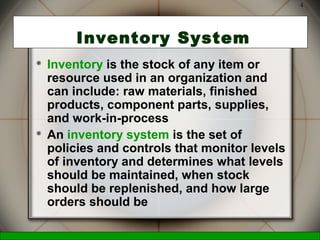 McGraw-Hill/Irwin © 2006 The McGraw-Hill Companies, Inc., All Rights Reserved.
4
Inventory System
 Inventory is the stock of any item or
resource used in an organization and
can include: raw materials, finished
products, component parts, supplies,
and work-in-process
 An inventory system is the set of
policies and controls that monitor levels
of inventory and determines what levels
should be maintained, when stock
should be replenished, and how large
orders should be
 