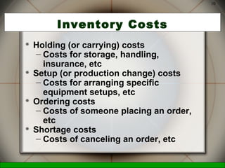 McGraw-Hill/Irwin © 2006 The McGraw-Hill Companies, Inc., All Rights Reserved.
10
Inventory Costs
 Holding (or carrying) costs
– Costs for storage, handling,
insurance, etc
 Setup (or production change) costs
– Costs for arranging specific
equipment setups, etc
 Ordering costs
– Costs of someone placing an order,
etc
 Shortage costs
– Costs of canceling an order, etc
 