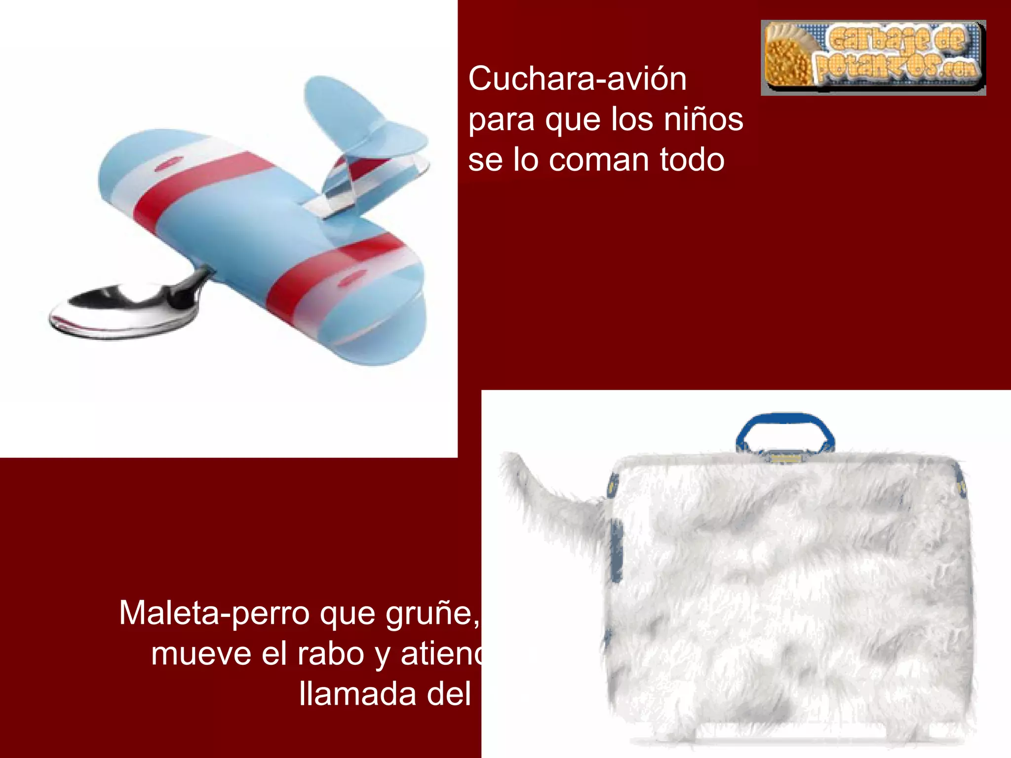 Cuchara-avión
                      para que los niños
                      se lo coman todo




Maleta-perro que gruñe, ladra,
 mueve el rabo y atiende a la
           llamada del dueño
 