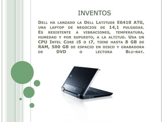 INVENTOS Dell ha lanzado la Dell Latitude E6410 ATG, una laptop de negocios de 14,1 pulgadas.Es resistente a vibraciones, temperatura, humedad y por supuesto, a la altitud. Usa un CPU Intel Core i5 o i7, tiene hasta 8 GB de RAM, 500 GB de espacio en disco y grabadora de DVD o lectora Blu-ray. 