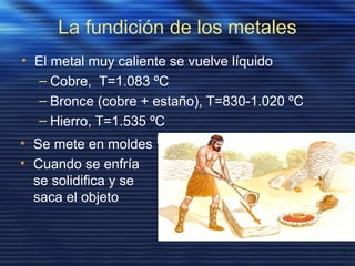 La fundición de los metales
• El metal muy caliente se vuelve líquido
– Cobre, T=1.083 ºC
– Bronce (cobre + estaño), T=830-1.020 ºC
– Hierro, T=1.535 ºC
• Se mete en moldes
• Cuando se enfría
se solidifica y se
saca el objeto
 