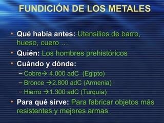 FUNDICIÓN DE LOS METALES
• Qué había antes:Qué había antes: Utensilios de barro,Utensilios de barro,
hueso, cuero …hueso, cuero …
• QuiénQuién: Los hombres prehistóricos
• Cuándo y dóndeCuándo y dónde:
– Cobre 4.000 adC (Egipto)
– Bronce 2.800 adC (Armenia)
– Hierro 1.300 adC (Turquía)
• Para qué sirve: Para fabricar objetos más
resistentes y mejores armas
 