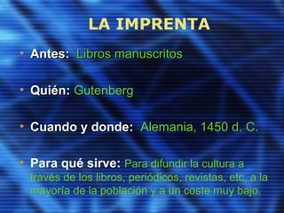 LA IMPRENTA
• Antes:Antes: Libros manuscritosLibros manuscritos
• QuiénQuién: Gutenberg
• Cuando y dondeCuando y donde: Alemania, 1450 d. C.
• Para qué sirve: Para difundir la cultura a
través de los libros, periódicos, revistas, etc, a la
mayoría de la población y a un coste muy bajo.
 