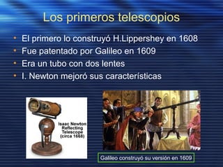 Los primeros telescopios
• El primero lo construyó H.Lippershey en 1608
• Fue patentado por Galileo en 1609
• Era un tubo con dos lentes
• I. Newton mejoró sus características
Galileo construyó su versión en 1609
 