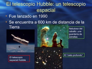 El telescopio Hubble: un telescopio
espacial
• Fue lanzado en 1990
• Se encuentra a 600 km de distancia de la
Tierra Nebulosa del
caballo: una
guardería de
estrellas
El “cielo profundo”
El telescopio
espacial Hubble
 