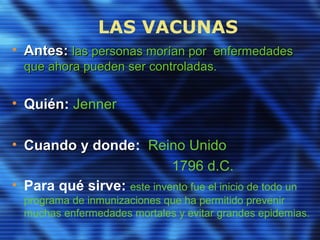 LAS VACUNAS
• Antes:Antes: las personas morían por enfermedadeslas personas morían por enfermedades
que ahora pueden ser controladas.que ahora pueden ser controladas.
• QuiénQuién: Jenner
• Cuando y dondeCuando y donde: Reino Unido
1796 d.C.
• Para qué sirve: este invento fue el inicio de todo un
programa de inmunizaciones que ha permitido prevenir
muchas enfermedades mortales y evitar grandes epidemias.
 