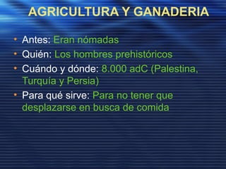 AGRICULTURA Y GANADERIA
• Antes: Eran nómadas
• Quién: Los hombres prehistóricos
• Cuándo y dónde: 8.000 adC (Palestina,
Turquía y Persia)
• Para qué sirve: Para no tener que
desplazarse en busca de comida
 