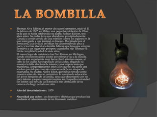 LA BOMBILLAThomas Alva Edison, el menor de cuatro hermanos, nació el 11 de febrero de 1847, en Milan, una pequeña población de Ohio en la que se había establecido su padre, Samuel Edison, seis años antes. Su padre tuvo que abandonar precipitadamente Canadá a consecuencia de una rebelión contra los ingleses en la que tomó parte y que terminó en fracaso. Marginada por el ferrocarril, la actividad en Milan fue disminuyendo poco a poco, y la crisis afectó a la familia Edison, que tuvo que emigrar de nuevo a un lugar más próspero cuando su hijo Thomas ya había cumplido la edad de siete años.          El nuevo lugar de residencia fue Port Huron, en Michigan, donde el futuro inventor asistió por primera vez a la escuela. Fue ésa una experiencia muy breve: duró sólo tres meses, al cabo de los cuales fue expulsado de las aulas, alegando su maestro la falta absoluta de interés y una torpeza más que manifiesta, comportamientos éstos a los que no era ajena una sordera parcial que contrajo como secuela de un ataque de escarlatina. Su madre, Nancy Elliot, que había ejercido como maestra antes de casarse, asumió en lo sucesivo la educación del joven benjamín de la familia, tarea que desempeñó con no poco talento, ya que consiguió inspirar en él aquella curiosidad sin límites que sería la característica más destacable de su carrera a lo largo de toda su vida.Año del descubrimiento :  1879Necesidad que cubre: un dispositivo eléctrico que produce luz mediante el calentamiento de un filamento metálico