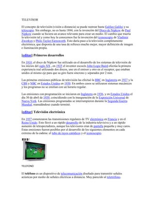 TELEVISOR<br />El concepto de televisión (visión a distancia) se puede rastrear hasta Galileo Galilei y su telescopio. Sin embargo, no es hasta 1884, con la invención del Disco de Nipkow de Paul Nipkow cuando se hiciera un avance relevante para crear un medio. El cambio que traería la televisión tal y como hoy la conocemos fue la invención del iconoscopio de Vladimir Zworkyn y Philo Taylor Farnsworth. Esto daría paso a la televisión completamente electrónica, que disponía de una tasa de refresco mucho mejor, mayor definición de imagen e iluminación propia.<br />[editar] Primeros desarrollos<br />En 1910, el disco de Nipkow fue utilizado en el desarrollo de los sistemas de televisión de los inicios del siglo XX , en 1925 el inventor escocés John Logie Baird efectúa la primera experiencia real utilizando dos discos, uno en el emisor y otro en el receptor, que estaban unidos al mismo eje para que su giro fuera síncrono y separados por 2 mm.<br />Las primeras emisiones públicas de televisión las efectuó la BBC en Inglaterra en 1927 y la CBS y NBC en Estados Unidos en 1930. En ambos casos se utilizaron sistemas mecánicos y los programas no se emitían con un horario regular.<br />Las emisiones con programación se iniciaron en Inglaterra en 1936, y en Estados Unidos el día 30 de abril de 1939, coincidiendo con la inauguración de la Exposición Universal de Nueva York. Las emisiones programadas se interrumpieron durante la Segunda Guerra Mundial, reanudándose cuando terminó.<br />[editar] Televisión electrónica<br />En 1937 comenzaron las transmisiones regulares de TV electrónica en Francia y en el Reino Unido. Esto llevó a un rápido desarrollo de la industria televisiva y a un rápido aumento de telespectadores, aunque los televisores eran de pantalla pequeña y muy caros. Estas emisiones fueron posibles por el desarrollo de los siguientes elementos en cada extremo de la cadena: el tubo de rayos catódicos y el iconoscopio.<br />TELEFONO<br />El teléfono es un dispositivo de telecomunicación diseñado para transmitir señales acústicas por medio de señales eléctricas a distancia. Muy parecido al teletrófono.<br />Durante mucho tiempo Alexander Graham Bell fue considerado el inventor del teléfono, junto con Elisha Gray. Sin embargo Bell no fue el inventor de este aparato, sino solamente el primero en patentarlo. Esto ocurrió en 1876. El 11 de junio de 2002 el Congreso de Estados Unidos aprobó la resolución 269, por la que se reconocía que el inventor del teléfono había sido Antonio Meucci, que lo llamó teletrófono, y no Alexander Graham Bell. En 1871 Meucci sólo pudo, por dificultades económicas, presentar una breve descripción de su invento, pero no formalizar la patente ante la Oficina de Patentes de Estados Unidos.<br />EL BOMBILLO<br />Inventos que cambiaron el curso de la humanidad.Aunque parezca increíble, el inventor norteamericano Thomas Alva Edison solo asistió a la escuela durante tres meses, pero esto no fue óbice para que fuera el creador de un bombillo eléctrico, un sistema generador de electricidad, un aparato para grabar sonidos y un proyector de películas. Vendedor de periódicos cuando tenía 12 años, Edison dedicaba su tiempo libre a experimentar con aparatos mecánicos y eléctricos. Por salvar la vida del hijo de un jefe de la estación de ferrocarril donde trabajaba, fue recompensado con un curso de telegrafía, y así surgió su primer invento sobresaliente: un repetidor telegráfico que permitía trasmitir mensajes automáticamente a una segunda línea sin que estuviera el operador. Más tarde creó una grabadora que, aunque con algunas cualidades, no era lo suficientemente práctica. Pero la mente de Edison no dejaba jamás de inventar.Su invento más importante fue el bombillo eléctrico Edison introdujo notables mejoras en la compañía de telégrafos donde trabajaba, y con la venta de accesorios para esos aparatos, reunió una suma tal que pudo montar su propio laboratorio. Su logro supremo en la telegrafía fue la creación de una máquina que permitía la transmisión simultánea de diversos mensajes por una línea. En 1877 anunció el invento de un fonógrafo por el que se podía grabar el sonido en un cilindro de papel de estaño, y dos años más tarde exhibió públicamente su foco eléctrico incandescente, su inventiva más importante.También el cine es su deudor, pues creó el kinetoscopio, la primera máquina que producía películas mediante una rápida sucesión de imágenes individuales. Edison, quien recibió múltiples reconocimientos de su país y otras naciones, murió el 18 de octubre de 1931 en West Orange.<br /> Thomas Alva Edison INVENTOR<br />INTERNET<br />Internet es un conjunto descentralizado de redes de comunicación interconectadas que utilizan la familia de protocolos TCP/IP, garantizando que las redes físicas heterogéneas que la componen funcionen como una red lógica única, de alcance mundial. Sus orígenes se remontan a 1969, cuando se estableció la primera conexión de computadoras, conocida como ARPANET, entre tres universidades en California y una en Utah, Estados Unidos.<br />Uno de los servicios que más éxito ha tenido en Internet ha sido la World Wide Web (WWW, o quot;
la Webquot;
), hasta tal punto que es habitual la confusión entre ambos términos. La WWW es un conjunto de protocolos que permite, de forma sencilla, la consulta remota de archivos de hipertexto. Ésta fue un desarrollo posterior (1990) y utiliza Internet como medio de transmisión.<br />Existen, por tanto, muchos otros servicios y protocolos en Internet, aparte de la Web: el envío de correo electrónico (SMTP), la transmisión de archivos (FTP y P2P), las conversaciones en línea (IRC), la mensajería instantánea y presencia, la transmisión de contenido y comunicación multimedia -telefonía (VoIP), televisión (IPTV)-, los boletines electrónicos (NNTP), el acceso remoto a otros dispositivos (SSH y Telnet) o los juegos en línea.<br />LA RADIO<br />Es difícil atribuir la invención de la radio a una única persona. En diferentes países se reconoce la paternidad en clave local: Aleksandr Stepánovich Popov hizo sus primeras demostraciones en San Petersburgo, Rusia; Nikola Tesla en San Luis (Misuri); Guillermo Marconi en el Reino Unido o el comandante Julio Cervera en España.<br />En 1873 el físico escocés James Clerk Maxwell formuló la teoría de las ondas electromagnéticas, que son la base de la radio. En 1888 el Físico alemán Heinrich Hertz descubrió las radioondas. En 1895 el italiano Guillermo Marconi construyó el primer sistema de radio, y en 1901 logró enviar señales a la otra orilla del Atlántico. El español Julio Cervera Baviera, que trabajó tres meses en 1898 en el laboratorio privado de Marconi es, según investigaciones realizadas por un profesor de la Universidad de Navarra, el inventor de la radio; Marconi inventó antes de Cervera la telegrafía sin hilos, pero no trabajó en la radio hasta 1913, mientras Cervera fue quien resolvió los problemas de la telefonía sin hilos, lo que conocemos hoy día como radio, al transmitir la voz humana -y no señales- sin hilos entre Alicante e Ibiza en 1902, y llegó a registrar la patente en cuatro países: España, Inglaterra, Alemania y Bélgica.[2]<br />Las primeras transmisiones para entretenimiento regulares, comenzaron en 1920 en Argentina.[3] La primera emisora de carácter regular e informativo es considerada por muchos autores la estación 8MK (hoy día WWJ) de Detroit (Estados Unidos) perteneciente al diario The Detroit News que comenzó a operar el 20 de agosto de 1920, aunque muchos autores opinan que es la KDKA de Pittsburg que comenzó a emitir en noviembre de 1920, porque obtuvo una licencia comercial antes que aquélla.<br />