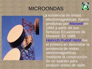 MICROONDAS La existencia de ondas electromagnéticas, fueron predichas por  Maxwell  en 1864 a partir de sus famosas Ecuaciones de Maxwell. En 1888,  Heinrich Rudolf Hertz  fue el primero en demostrar la existencia de ondas electromagnéticas mediante la construcción de un aparato para producir ondas de radio. 
