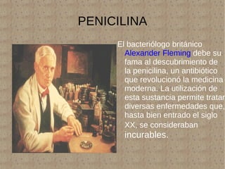 PENICILINA El bacteriólogo británico  Alexander Fleming  debe su fama al descubrimiento de la penicilina, un antibiótico que revolucionó la medicina moderna. La utilización de esta sustancia permite tratar diversas enfermedades que, hasta bien entrado el siglo XX, se consideraban  incurables. 