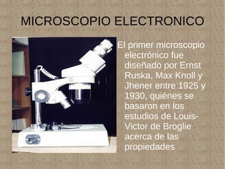MICROSCOPIO ELECTRONICO El primer microscopio electrónico fue diseñado por Ernst Ruska, Max Knoll y Jhener entre 1925 y 1930, quiénes se basaron en los estudios de Louis-Victor de Broglie acerca de las propiedades ondulatorias de los electrones. 