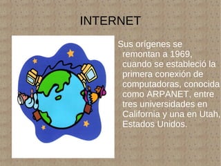 INTERNET Sus orígenes se remontan a 1969, cuando se estableció la primera conexión de computadoras, conocida como ARPANET, entre tres universidades en California y una en Utah, Estados Unidos. 