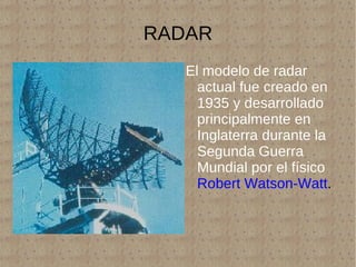 RADAR El modelo de radar actual fue creado en 1935 y desarrollado principalmente en Inglaterra durante la Segunda Guerra Mundial por el físico   Robert Watson-Watt . 