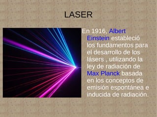 LASER En 1916,  Albert Einstein  estableció los fundamentos para el desarrollo de los lásers , utilizando la ley de radiación de  Max Planck  basada en los conceptos de emisión espontánea e inducida de radiación. 