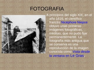 FOTOGRAFIA A principios del siglo XIX, en el año 1816, el científico francés  Nicéphore Niepce  obtuvo unas primeras imágenes fotográficas, inéditas, que no pudo fijar permanentemente. La fotografía más antigua que se conserva es una reproducción de la imagen conocida como  Vista desde la ventana en  Le Gras ,  