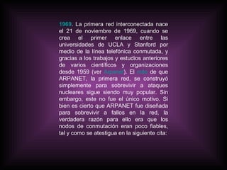 1969 . La primera red interconectada nace el 21 de noviembre de 1969, cuando se crea el primer enlace entre las universidades de UCLA y Stanford por medio de la línea telefónica conmutada, y gracias a los trabajos y estudios anteriores de varios científicos y organizaciones desde 1959 (ver  Arpanet ). El  mito  de que ARPANET, la primera red, se construyó simplemente para sobrevivir a ataques nucleares sigue siendo muy popular. Sin embargo, este no fue el único motivo. Si bien es cierto que ARPANET fue diseñada para sobrevivir a fallos en la red, la verdadera razón para ello era que los nodos de conmutación eran poco fiables, tal y como se atestigua en la siguiente cita: 