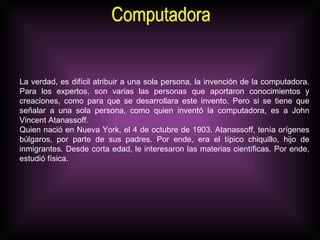 Computadora La verdad, es difícil atribuir a una sola persona, la invención de la computadora. Para los expertos, son varias las personas que aportaron conocimientos y creaciones, como para que se desarrollara este invento. Pero si se tiene que señalar a una sola persona, como quien inventó la computadora, es a John Vincent Atanassoff.  Quien nació en Nueva York, el 4 de octubre de 1903. Atanassoff, tenía orígenes búlgaros, por parte de sus padres. Por ende, era el típico chiquillo, hijo de inmigrantes. Desde corta edad, le interesaron las materias científicas. Por ende, estudió física.  