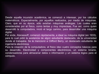 Desde aquella incursión académica, se comenzó a interesar, por los cálculos matemáticos. Especialmente, por aquellos realizados, por medio de máquinas. Claro, que en su época, sólo existían máquinas análogas. Las cuales eran consideradas por el físico, como lentas y muy imprecisas. Fue así, como quien desarrolló la computadora, inició el largo camino, para desarrollar una máquina digital.  Por ende, Atanassoff, comenzó rápidamente, a idear su máquina digital (en 1933), para lo cual pidió la asistencia de algún estudiante destacado, de la universidad donde el trabajaba. Se le mencionó a Clifford Berry, un destacado estudiante de ingeniería electrónica.  Para la creación de la computadora, el físico ideo cuatro conceptos básicos para su desarrollo. Electricidad y componentes electrónicos, un sistema binario, condensadores para almacenar datos o información y un sistema lógico para el cómputo.  