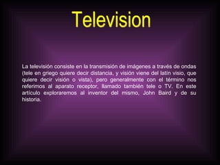 Television La televisión consiste en la transmisión de imágenes a través de ondas (tele en griego quiere decir distancia, y visión viene del latín visio, que quiere decir visión o vista), pero generalmente con el término nos referimos al aparato receptor, llamado también tele o TV. En este artículo exploraremos al inventor del mismo, John Baird y de su historia. 