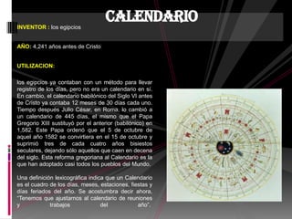 INVENTOR : los egipcios
AÑO: 4,241 años antes de Cristo
UTILIZACION:
los egipcios ya contaban con un método para llevar
registro de los días, pero no era un calendario en sí.
En cambio, el calendario babilónico del Siglo VI antes
de Cristo ya contaba 12 meses de 30 días cada uno.
Tiempo después Julio César, en Roma, lo cambió a
un calendario de 445 días, el mismo que el Papa
Gregorio XIII sustituyó por el anterior (babilónico) en
1,582. Este Papa ordenó que el 5 de octubre de
aquel año 1582 se convirtiera en el 15 de octubre y
suprimió tres de cada cuatro años bisiestos
seculares, dejando sólo aquellos que caen en decena
del siglo. Esta reforma gregoriana al Calendario es la
que han adoptado casi todos los pueblos del Mundo.
Una definición lexicográfica indica que un Calendario
es el cuadro de los días, meses, estaciones, fiestas y
días feriados del año. Se acostumbra decir ahora,
“Tenemos que ajustarnos al calendario de reuniones
y trabajos del año”.
calendario
 