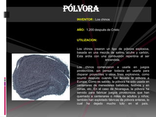 INVENTOR : Los chinos
AÑO: 1,200 después de Cristo
UTILIZACION:
Los chinos crearon un tipo de pólvora explosiva,
basada en una mezcla de salitre, azufre y carbón,
Esta ardía con una combustión repentina al ser
encendida.
Los chinos comenzaron a usarla en juegos
pirotécnicos, sin pensar todavía en usarla para
disparar proyectiles u otros fines explosivos, como
ocurrió después cuando fue llevada la pólvora a
Europa. Como es sabido, la pólvora ha sido usada en
centenares de menesteres balísticos, festivos y en
minas, etc. En el caso de Nicaragua, la pólvora ha
servido para fabricar juegos pirotécnicos que han
quemado a centenares o miles de adultos y niños;
también han explotado fábricas de pólvora enteras, lo
cual ha dejado mucho luto en el país.
Pólvora
 