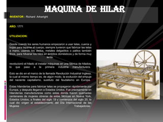 INVENTOR : Richard Arkwright
AÑO: 1771
UTILIZACION:
Desde cuando los seres humanos empezaron a usar telas, cueros y
hojas para taparse el cuerpo, siempre tuvieron que fabricar las telas
a mano, usando los dedos, metales delgaditos o palitos también
finos, para hilvanar los hilos en ámbitos domésticos y de forma muy
lenta.
revolucionó el hilado al instalar máquinas en una fábrica de hilados,
lo que paso a la primera industria manufacturera.
Esto se dio en el marco de la llamada Revolución Industrial Inglesa,
la cual al mismo tiempo es, de algún modo, la evolución del empuje
del naciente capitalismo, sustituto del feudalismo en Europa.
Estas hilanderías para fabricar telas se propagaron rápidamente por
Europa, y después llegaron a Estados Unidos. Fue precisamente en
hilanderías manufactureras como estas donde fueron quemadas
centenares de mujeres obreras de estas fábricas en Nueva York,
Estados Unidos, a finales del siglo 19 y comienzos del siglo 20, lo
cual dio origen al establecimiento del Día Internacional de las
Mujeres Trabajadoras.
Maquina de hilar
 