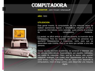 INVENTOR : John Vincent bAtanassoff
AÑO: 1933
UTILIZACION:
Este genial invento, la computadora, es una máquina capaz de
realizar operaciones lógicas y matemáticas utilizando rutinas o
programas informáticos; como veremos, quién inventó el prototipo
de la computadora moderna.
La verdad, es difícil atribuir a una sola persona, la invención de la
computadora. Para los expertos, son varias las personas que
aportaron conocimientos y creaciones, como para que se
desarrollara este invento. Pero si se tiene que señalar a una sola
persona.
Desde aquella incursión académica, se comenzó a interesar, por
los cálculos matemáticos. Especialmente, por aquellos realizados,
por medio de máquinas. Claro, que en su época, sólo existían
máquinas análogas. Las cuales eran consideradas por el físico,
como lentas y muy imprecisas. Fue así, como quien desarrolló la
computadora, inició el largo camino, para desarrollar una máquina
digital.
computadora
 