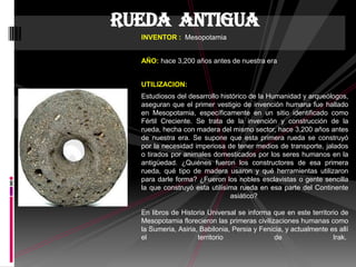 INVENTOR : Mesopotamia
AÑO: hace 3,200 años antes de nuestra era
UTILIZACION:
Estudiosos del desarrollo histórico de la Humanidad y arqueólogos,
aseguran que el primer vestigio de invención humana fue hallado
en Mesopotamia, específicamente en un sitio identificado como
Fértil Creciente. Se trata de la invención y construcción de la
rueda, hecha con madera del mismo sector, hace 3,200 años antes
de nuestra era. Se supone que esta primera rueda se construyó
por la necesidad imperiosa de tener medios de transporte, jalados
o tirados por animales domesticados por los seres humanos en la
antigüedad. ¿Quiénes fueron los constructores de esa primera
rueda, qué tipo de madera usaron y qué herramientas utilizaron
para darle forma? ¿Fueron los nobles esclavistas o gente sencilla
la que construyó esta utilísima rueda en esa parte del Continente
asiático?
En libros de Historia Universal se informa que en este territorio de
Mesopotamia florecieron las primeras civilizaciones humanas como
la Sumeria, Asiria, Babilonia, Persia y Fenicia, y actualmente es allí
el territorio de Irak.
Rueda antigua
 