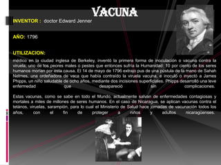 INVENTOR : doctor Edward Jenner
AÑO: 1796
UTILIZACION:
médico en la ciudad inglesa de Berkeley, inventó la primera forma de inoculación o vacuna contra la
viruela, uno de los peores males o pestes que entonces sufría la Humanidad: 10 por ciento de los seres
humanos morían por esta causa. El 14 de mayo de 1796 extrajo pus de una pústula de la mano de Sahah
Nelmes, una ordeñadora de vaca que había contraído la viruela vacuna, e inoculó o inyectó a James
Phipps, un niño saludable de ocho años, mediante dos incisiones superficiales. Phipps desarrolló una leve
enfermedad que desapareció sin complicaciones.
Estas vacunas, como se sabe en todo el Mundo, actualmente salvan de enfermedades contagiosas y
mortales a miles de millones de seres humanos. En el caso de Nicaragua, se aplican vacunas contra el
tetános, viruelas, sarampión, para lo cual el Ministerio de Salud hace jornadas de vacunación todos los
años, con el fin de proteger a niños y adultos nicaragüenses.
vacuna
 