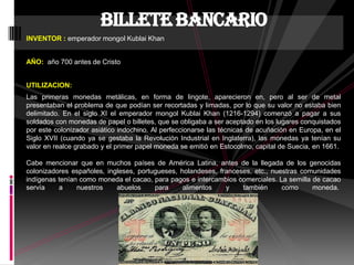 INVENTOR : emperador mongol Kublai Khan
AÑO: año 700 antes de Cristo
UTILIZACION:
Las primeras monedas metálicas, en forma de lingote, aparecieron en, pero al ser de metal
presentaban el problema de que podían ser recortadas y limadas, por lo que su valor no estaba bien
delimitado. En el siglo XI el emperador mongol Kublai Khan (1216-1294) comenzó a pagar a sus
soldados con monedas de papel o billetes, que se obligaba a ser aceptado en los lugares conquistados
por este colonizador asiático indochino. Al perfeccionarse las técnicas de acuñación en Europa, en el
Siglo XVII (cuando ya se gestaba la Revolución Industrial en Inglaterra), las monedas ya tenían su
valor en realce grabado y el primer papel moneda se emitió en Estocolmo, capital de Suecia, en 1661.
Cabe mencionar que en muchos países de América Latina, antes de la llegada de los genocidas
colonizadores españoles, ingleses, portugueses, holandeses, franceses, etc., nuestras comunidades
indígenas tenían como moneda el cacao, para pagos e intercambios comerciales. La semilla de cacao
servía a nuestros abuelos para alimentos y también como moneda.
billete bancario
 